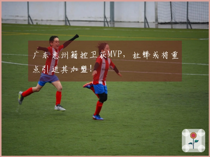 广东惠州籍控卫获MVP，杜锋或将重点引进其加盟！