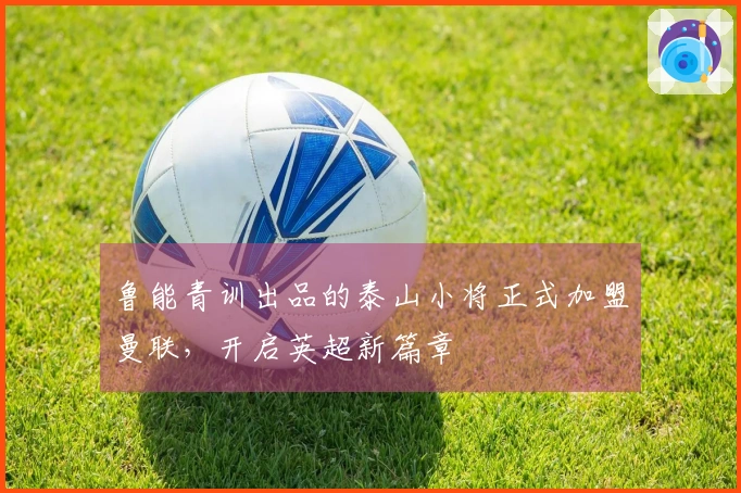 鲁能青训出品的泰山小将正式加盟曼联,开启英超新篇章